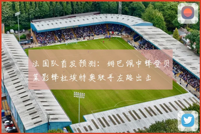 法国队首发预测：姆巴佩中锋登贝莱影锋杜埃特奥联手左路出击