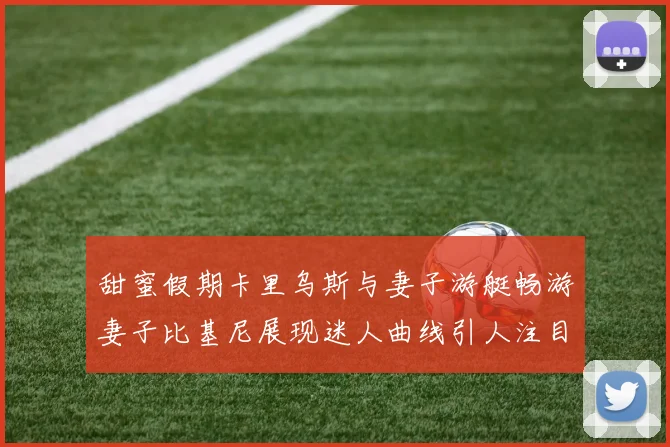 甜蜜假期卡里乌斯与妻子游艇畅游妻子比基尼展现迷人曲线引人注目