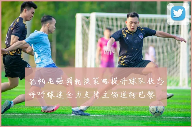 孔帕尼强调轮换策略提升球队状态呼吁球迷全力支持主场逆转巴黎
