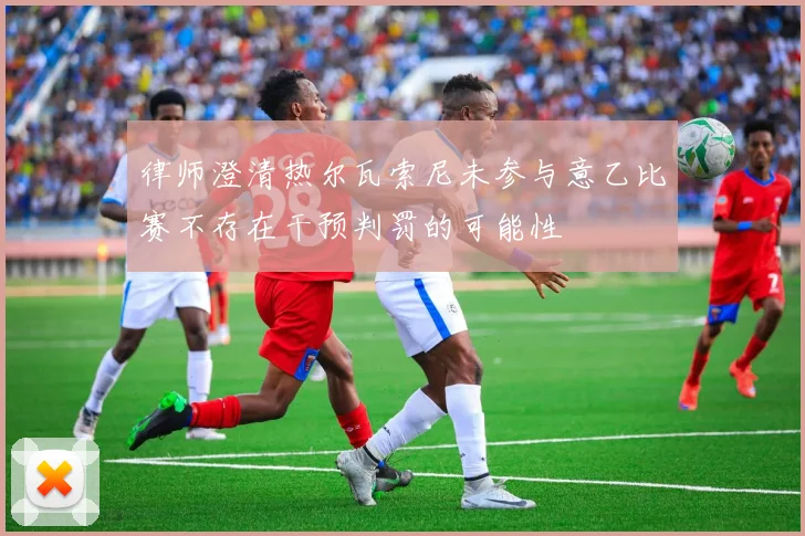 律师澄清热尔瓦索尼未参与意乙比赛不存在干预判罚的可能性