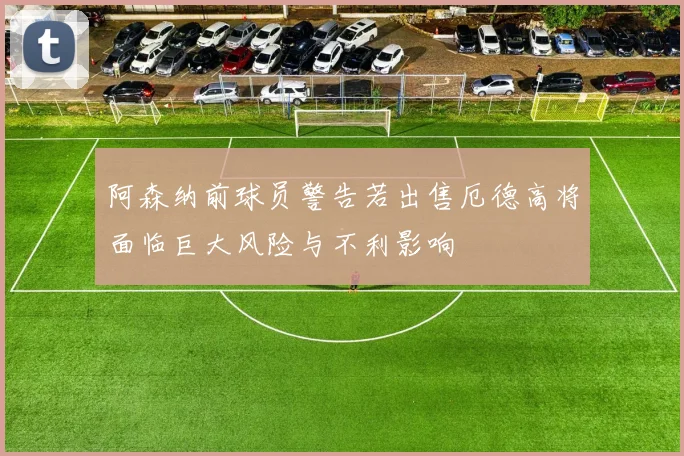 阿森纳前球员警告若出售厄德高将面临巨大风险与不利影响