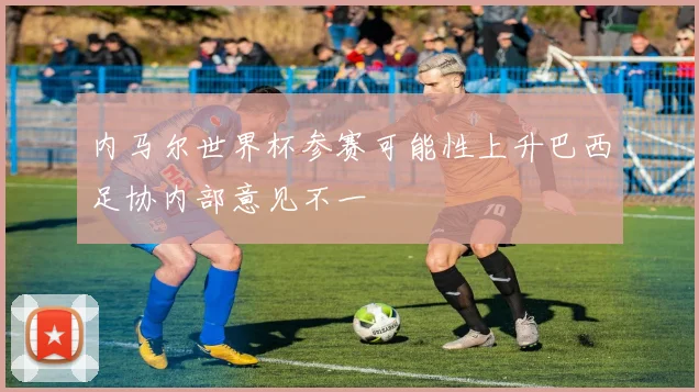 内马尔世界杯参赛可能性上升巴西足协内部意见不一