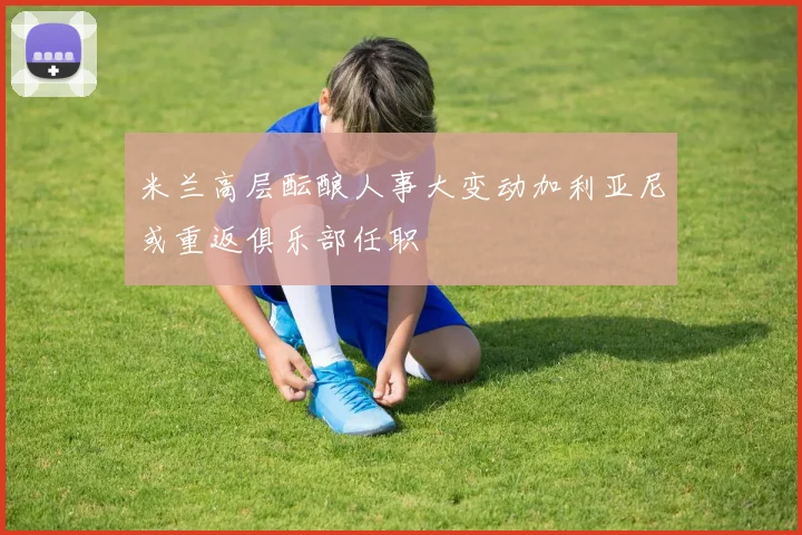 米兰高层酝酿人事大变动加利亚尼或重返俱乐部任职