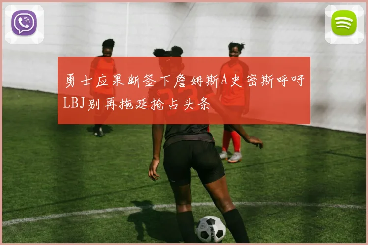 勇士应果断签下詹姆斯A史密斯呼吁LBJ别再拖延抢占头条