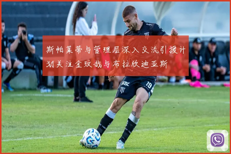 斯帕莱蒂与管理层深入交流引援计划关注金玟哉与布拉欣迪亚斯