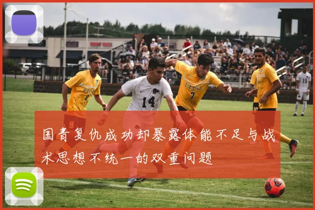 国青复仇成功却暴露体能不足与战术思想不统一的双重问题