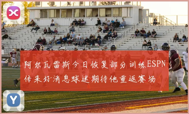 阿尔瓦雷斯今日恢复部分训练ESPN传来好消息球迷期待他重返赛场