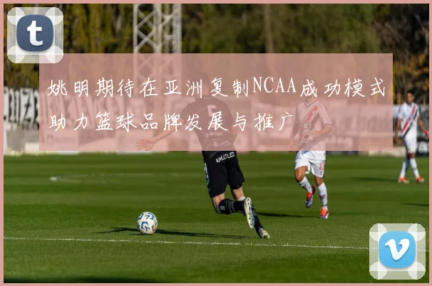 姚明期待在亚洲复制NCAA成功模式助力篮球品牌发展与推广