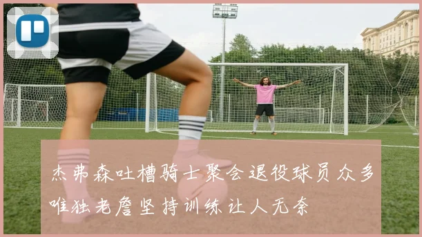 杰弗森吐槽骑士聚会退役球员众多唯独老詹坚持训练让人无奈