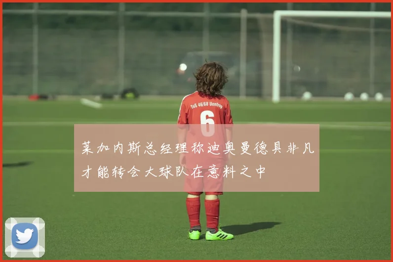 莱加内斯总经理称迪奥曼德具非凡才能转会大球队在意料之中