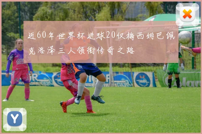 近60年世界杯进球20仅梅西姆巴佩克洛泽三人领衔传奇之路
